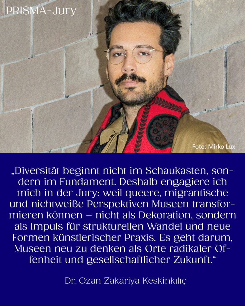 Dr. Ozan Zakariya Keskinkılıç: „Diversität beginnt nicht im Schaukasten, sondern im Fundament. Deshalb engagiere ich mich in der Jury: weil queere, migrantische und nichtweiße Perspektiven Museen transformieren können – nicht als Dekoration, sondern als Impuls für strukturellen Wandel und neue Formen künstlerischer Praxis. Es geht darum, Museen neu zu denken als Orte radikaler Offenheit und gesellschaftlicher Zukunft.“