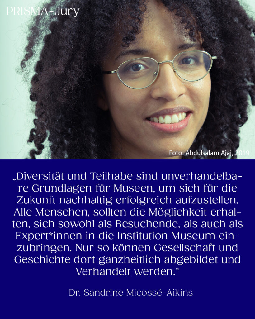 Dr. Sandrine Micossé-Aikins: „Diversität und Teilhabe sind unverhandelbare Grundlagen für Museen, um sich für die Zukunft nachhaltig erfolgreich aufzustellen. Alle Menschen, sollten die Möglichkeit erhalten, sich sowohl als Besuchende, als auch als Expert*innen in die Institution Museum einzubringen. Nur so können Gesellschaft und Geschichte dort ganzheitlich abgebildet und Verhandelt werden.“