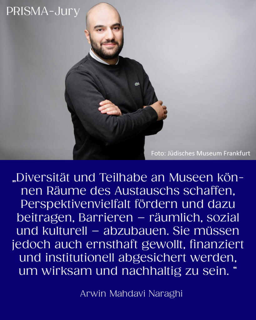 Arwin Mahdavi Naraghi: „Diversität und Teilhabe an Museen können Räume des Austauschs schaffen, Perspektivenvielfalt fördern und dazu beitragen, Barrieren – räumlich, sozial und kulturell – abzubauen. Sie müssen jedoch auch ernsthaft gewollt, finanziert und institutionell abgesichert werden, um wirksam und nachhaltig zu sein.“